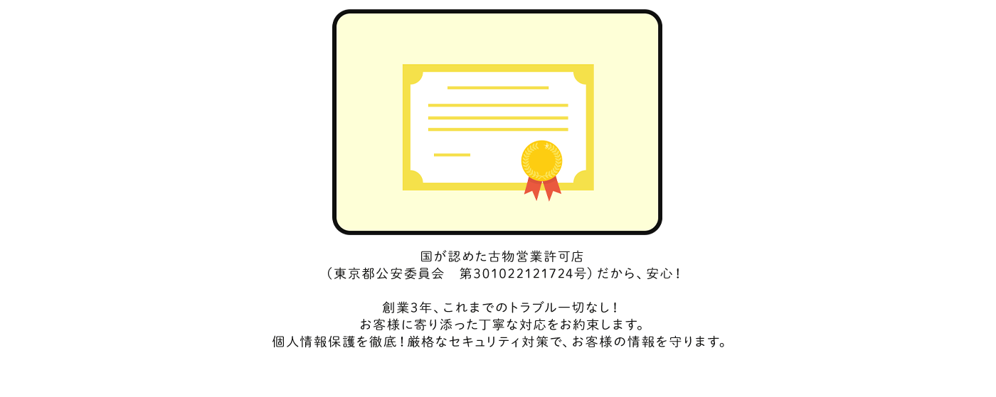 国が認めた古物営業許可店（兵庫県公安委員会 第631332300042号） だから、安心！創業3年、これまでのトラブル一切なし！ お客様に寄り添った丁寧な対応をお約束します。個人情報保護を徹底！ 厳格なセキュリティ対策で、お客様の情報を守ります。