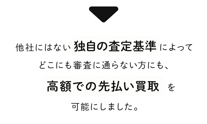 他社にはない独自査定によって、どこにも審査に通らない方にも、高額での先払い買取を可能にしました。